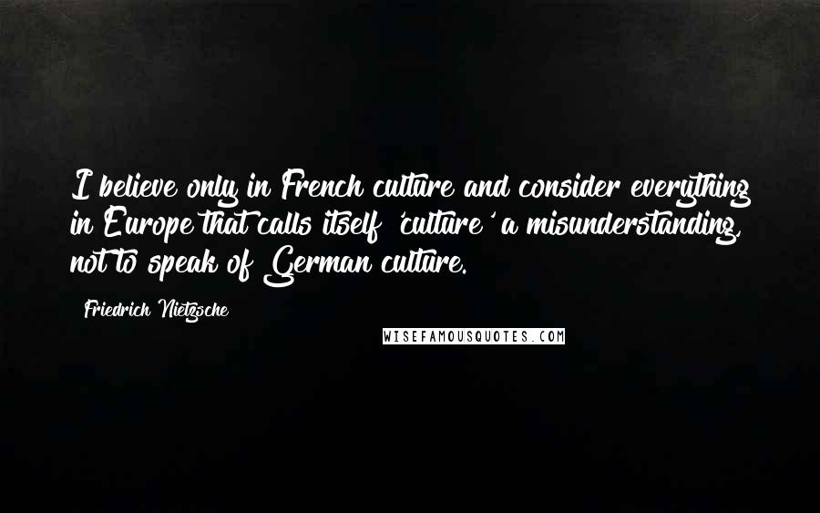 Friedrich Nietzsche Quotes: I believe only in French culture and consider everything in Europe that calls itself 'culture' a misunderstanding, not to speak of German culture.