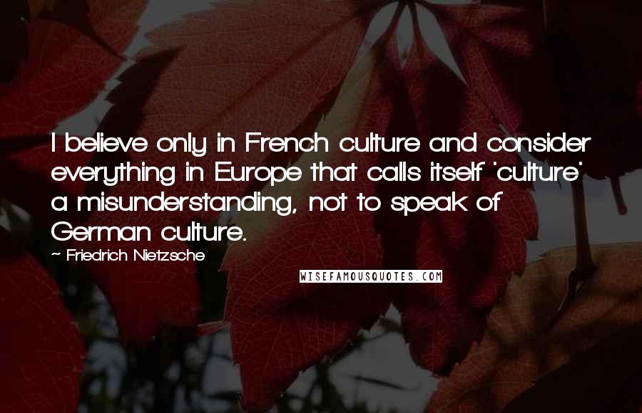 Friedrich Nietzsche Quotes: I believe only in French culture and consider everything in Europe that calls itself 'culture' a misunderstanding, not to speak of German culture.