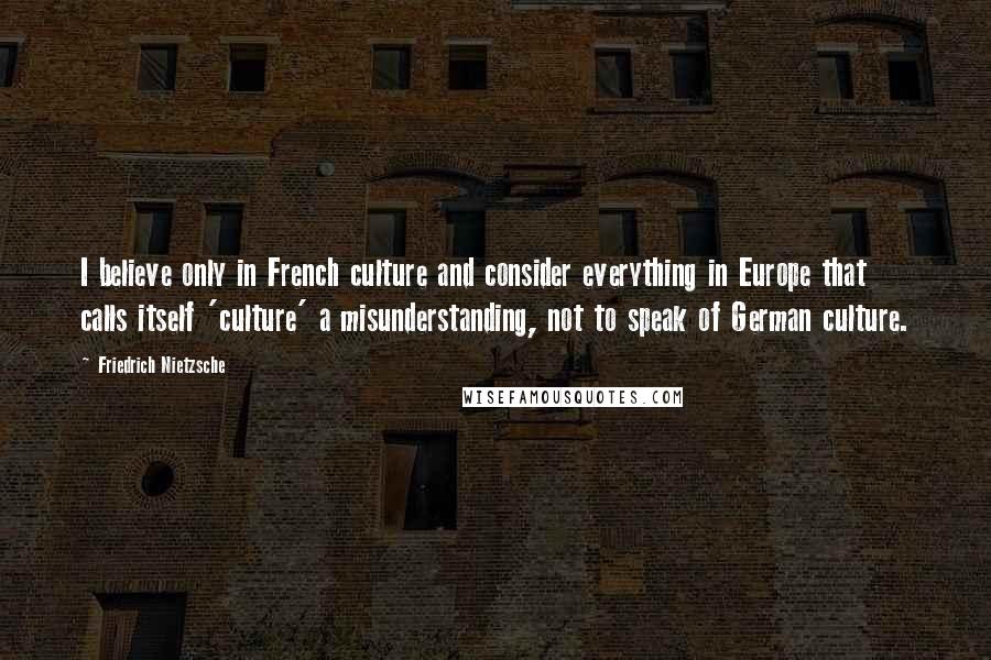 Friedrich Nietzsche Quotes: I believe only in French culture and consider everything in Europe that calls itself 'culture' a misunderstanding, not to speak of German culture.