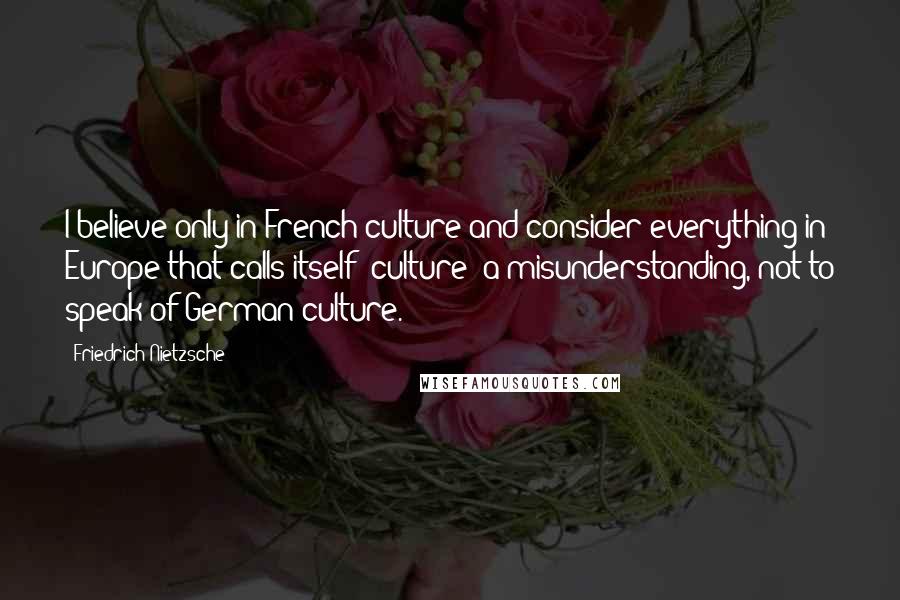 Friedrich Nietzsche Quotes: I believe only in French culture and consider everything in Europe that calls itself 'culture' a misunderstanding, not to speak of German culture.