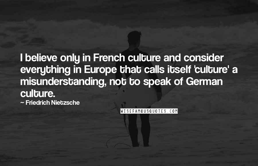 Friedrich Nietzsche Quotes: I believe only in French culture and consider everything in Europe that calls itself 'culture' a misunderstanding, not to speak of German culture.