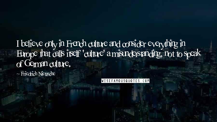 Friedrich Nietzsche Quotes: I believe only in French culture and consider everything in Europe that calls itself 'culture' a misunderstanding, not to speak of German culture.