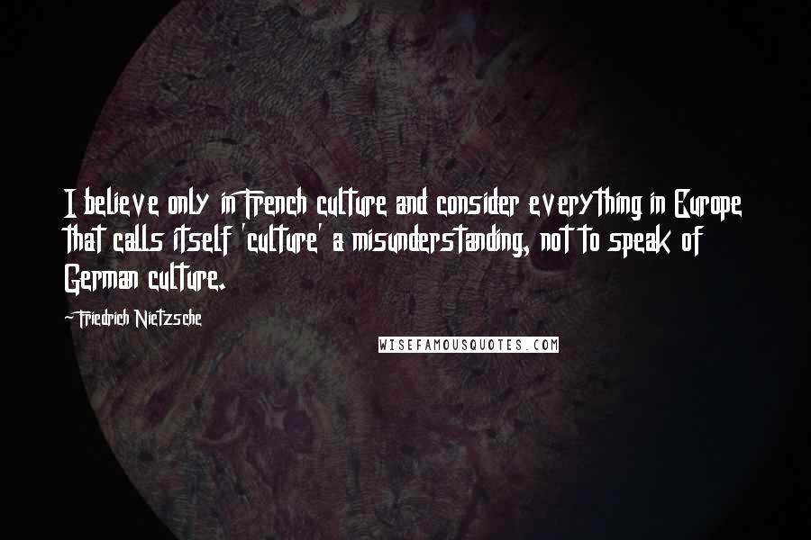 Friedrich Nietzsche Quotes: I believe only in French culture and consider everything in Europe that calls itself 'culture' a misunderstanding, not to speak of German culture.
