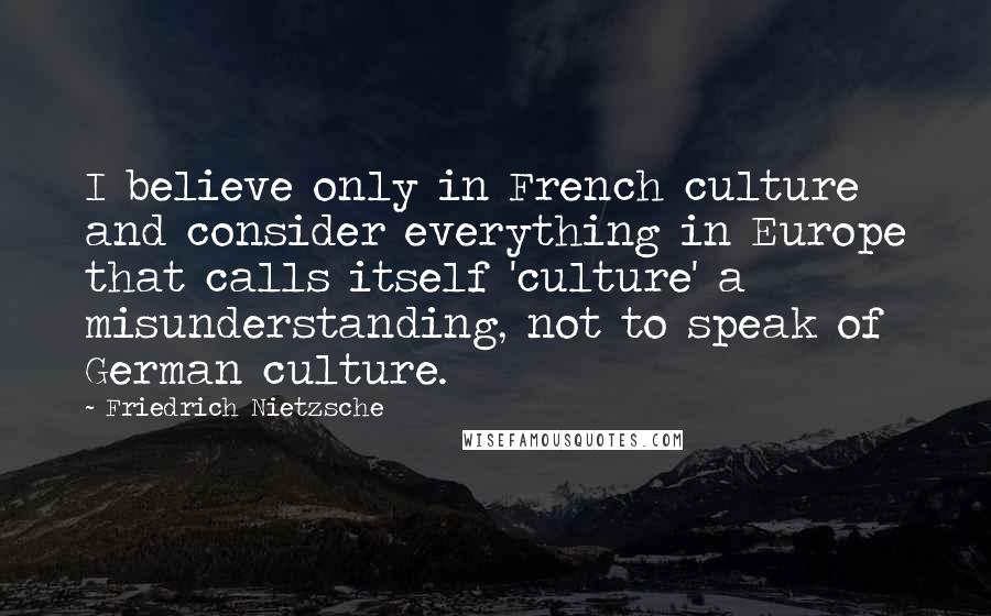 Friedrich Nietzsche Quotes: I believe only in French culture and consider everything in Europe that calls itself 'culture' a misunderstanding, not to speak of German culture.