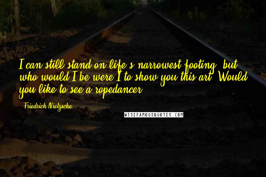 Friedrich Nietzsche Quotes: I can still stand on life's narrowest footing: but who would I be were I to show you this art. Would you like to see a ropedancer?
