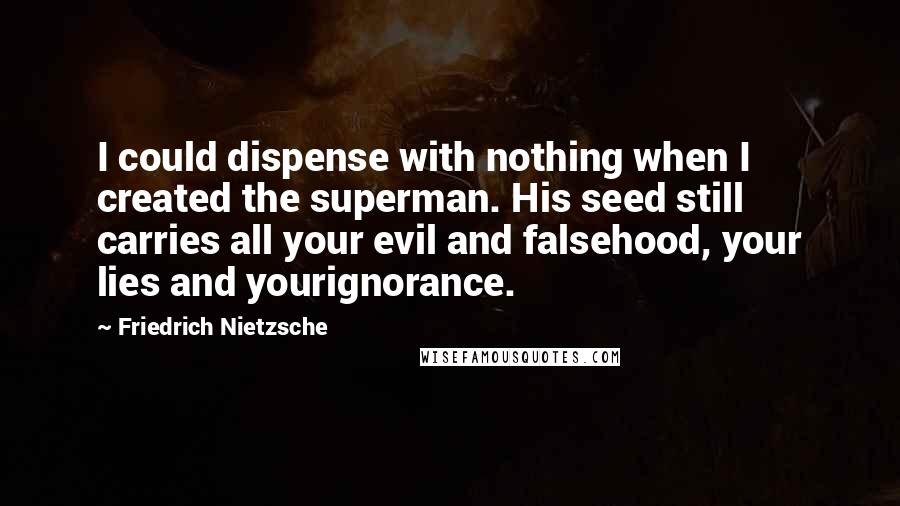 Friedrich Nietzsche Quotes: I could dispense with nothing when I created the superman. His seed still carries all your evil and falsehood, your lies and yourignorance.