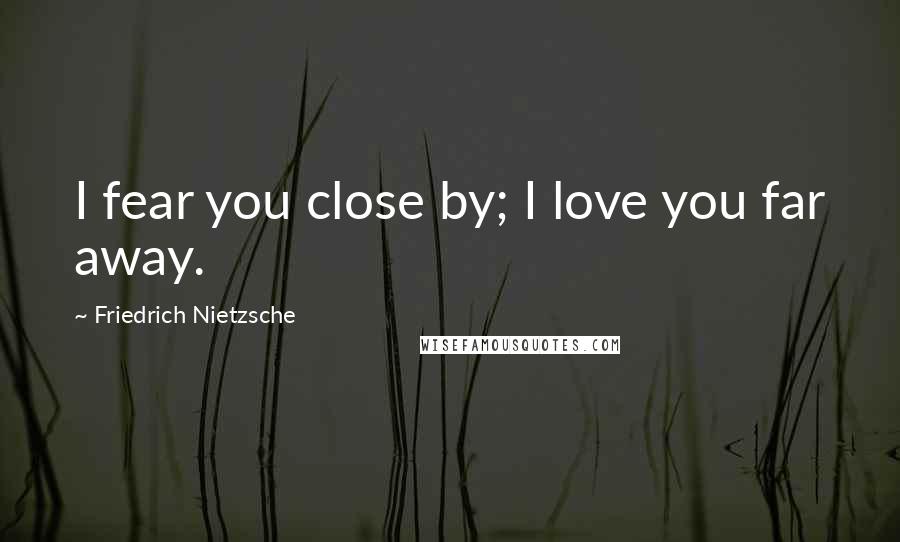 Friedrich Nietzsche Quotes: I fear you close by; I love you far away.