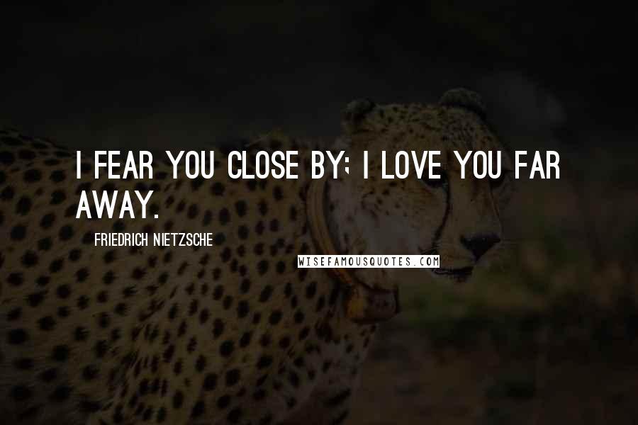 Friedrich Nietzsche Quotes: I fear you close by; I love you far away.