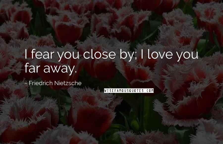 Friedrich Nietzsche Quotes: I fear you close by; I love you far away.