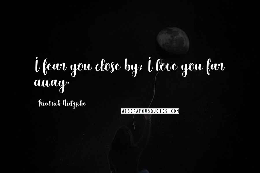 Friedrich Nietzsche Quotes: I fear you close by; I love you far away.