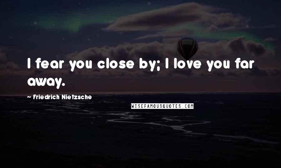 Friedrich Nietzsche Quotes: I fear you close by; I love you far away.
