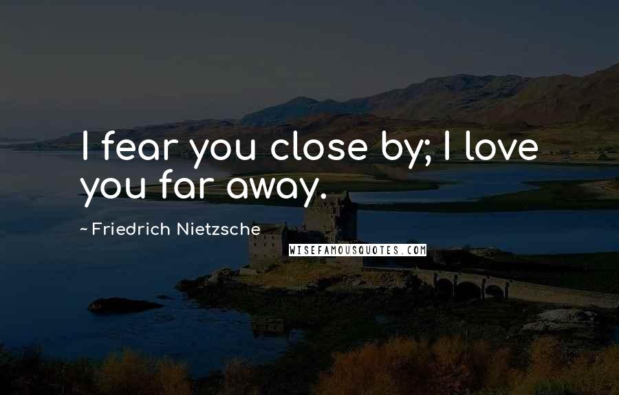 Friedrich Nietzsche Quotes: I fear you close by; I love you far away.