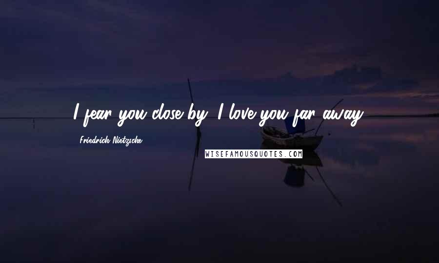 Friedrich Nietzsche Quotes: I fear you close by; I love you far away.