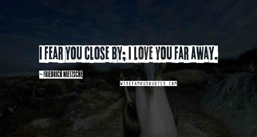 Friedrich Nietzsche Quotes: I fear you close by; I love you far away.