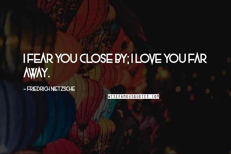 Friedrich Nietzsche Quotes: I fear you close by; I love you far away.