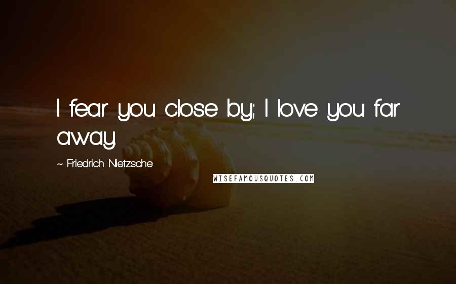 Friedrich Nietzsche Quotes: I fear you close by; I love you far away.