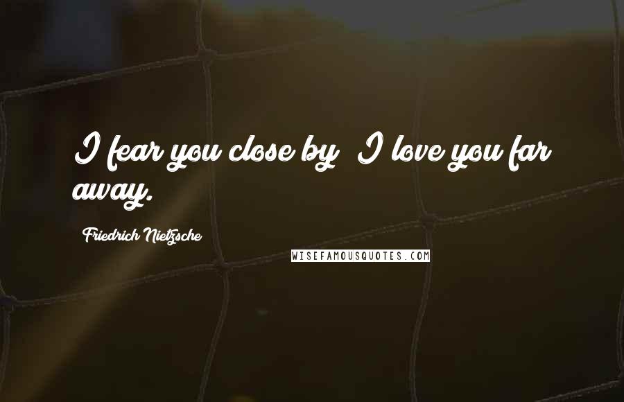 Friedrich Nietzsche Quotes: I fear you close by; I love you far away.