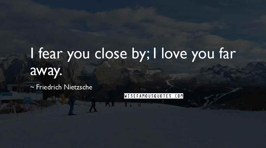 Friedrich Nietzsche Quotes: I fear you close by; I love you far away.