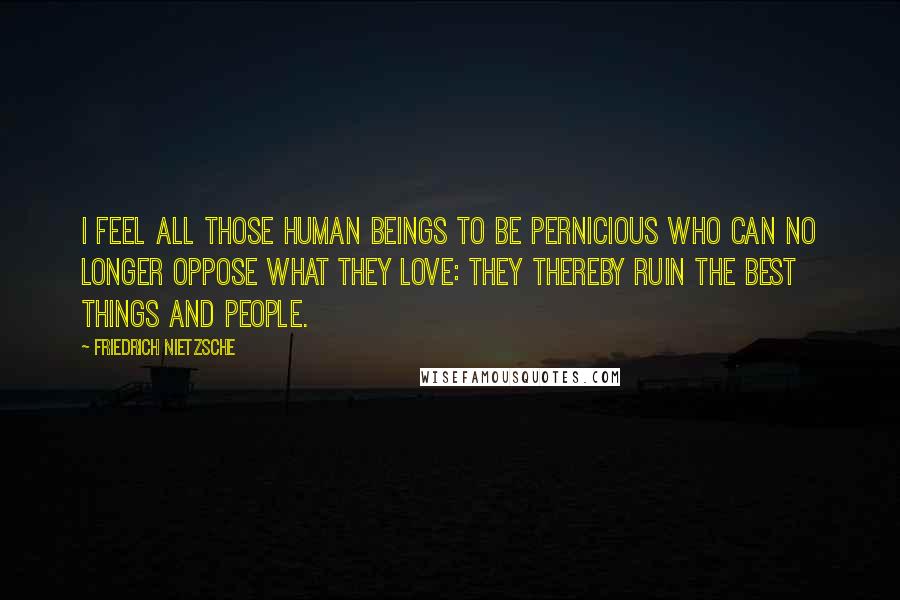 Friedrich Nietzsche Quotes: I feel all those human beings to be pernicious who can no longer oppose what they love: they thereby ruin the best things and people.