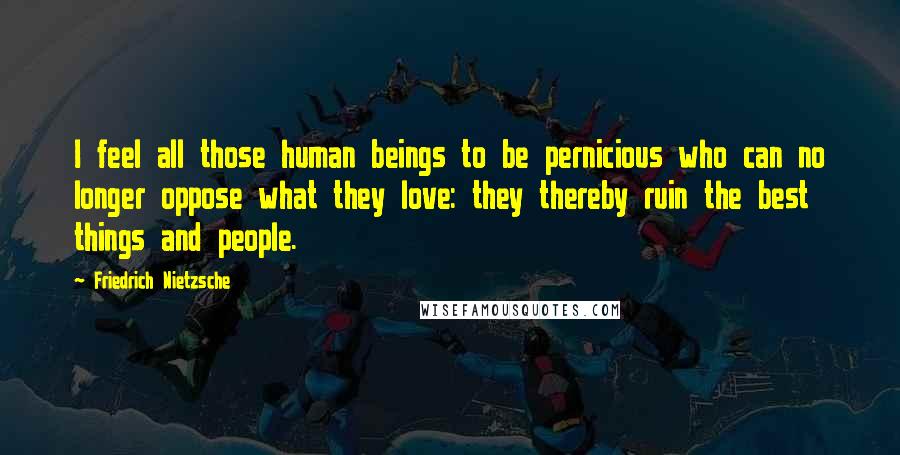 Friedrich Nietzsche Quotes: I feel all those human beings to be pernicious who can no longer oppose what they love: they thereby ruin the best things and people.