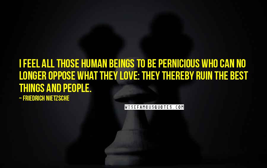 Friedrich Nietzsche Quotes: I feel all those human beings to be pernicious who can no longer oppose what they love: they thereby ruin the best things and people.