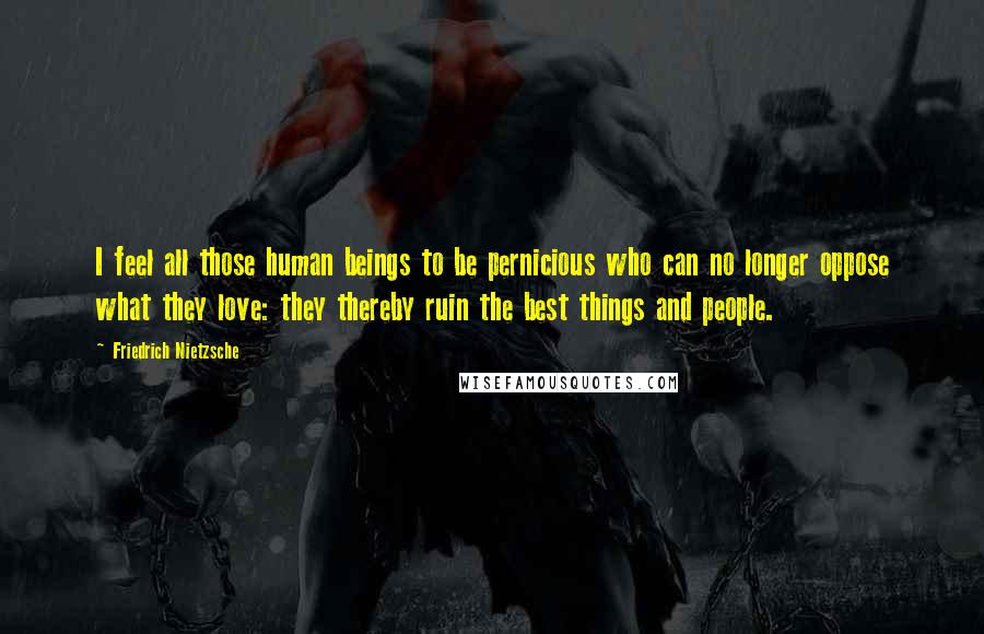 Friedrich Nietzsche Quotes: I feel all those human beings to be pernicious who can no longer oppose what they love: they thereby ruin the best things and people.