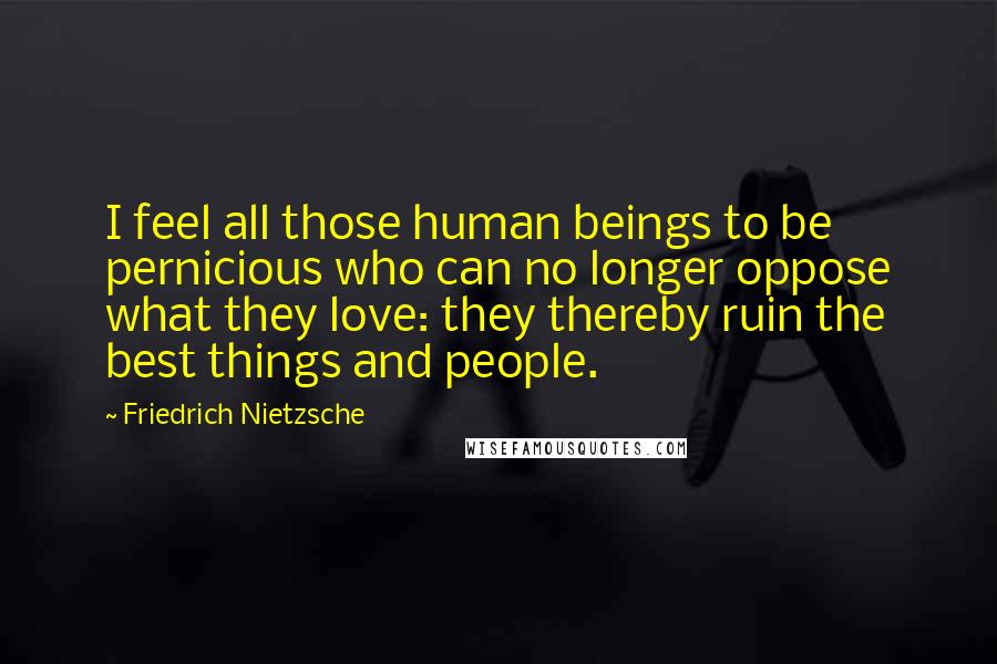 Friedrich Nietzsche Quotes: I feel all those human beings to be pernicious who can no longer oppose what they love: they thereby ruin the best things and people.