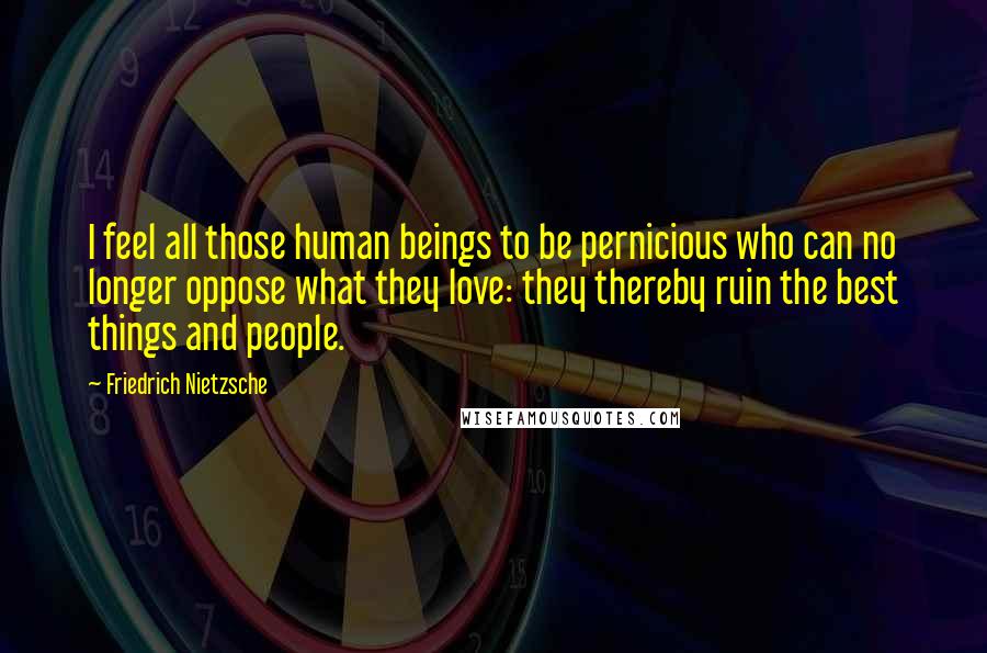 Friedrich Nietzsche Quotes: I feel all those human beings to be pernicious who can no longer oppose what they love: they thereby ruin the best things and people.