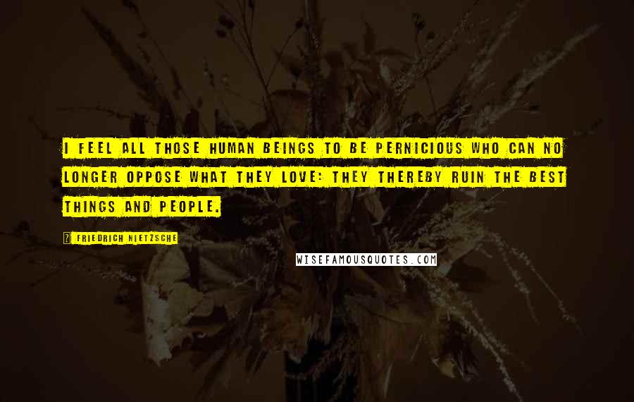 Friedrich Nietzsche Quotes: I feel all those human beings to be pernicious who can no longer oppose what they love: they thereby ruin the best things and people.