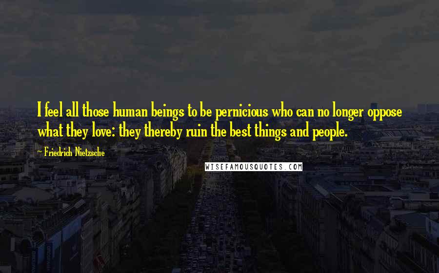 Friedrich Nietzsche Quotes: I feel all those human beings to be pernicious who can no longer oppose what they love: they thereby ruin the best things and people.