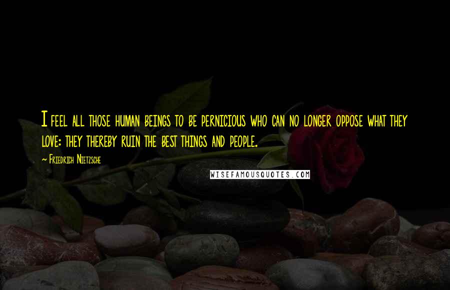 Friedrich Nietzsche Quotes: I feel all those human beings to be pernicious who can no longer oppose what they love: they thereby ruin the best things and people.