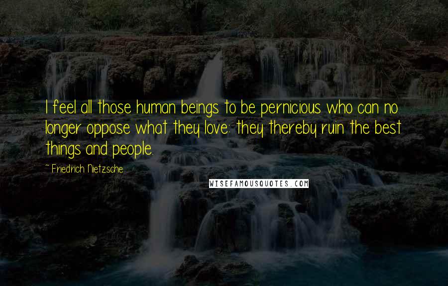 Friedrich Nietzsche Quotes: I feel all those human beings to be pernicious who can no longer oppose what they love: they thereby ruin the best things and people.