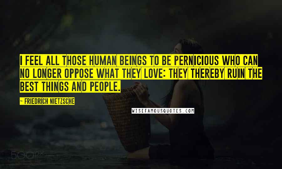 Friedrich Nietzsche Quotes: I feel all those human beings to be pernicious who can no longer oppose what they love: they thereby ruin the best things and people.