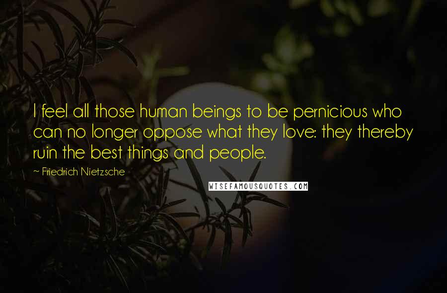 Friedrich Nietzsche Quotes: I feel all those human beings to be pernicious who can no longer oppose what they love: they thereby ruin the best things and people.