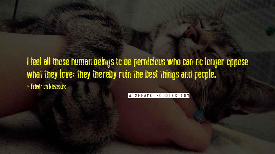 Friedrich Nietzsche Quotes: I feel all those human beings to be pernicious who can no longer oppose what they love: they thereby ruin the best things and people.