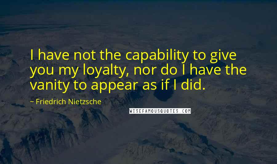 Friedrich Nietzsche Quotes: I have not the capability to give you my loyalty, nor do I have the vanity to appear as if I did.