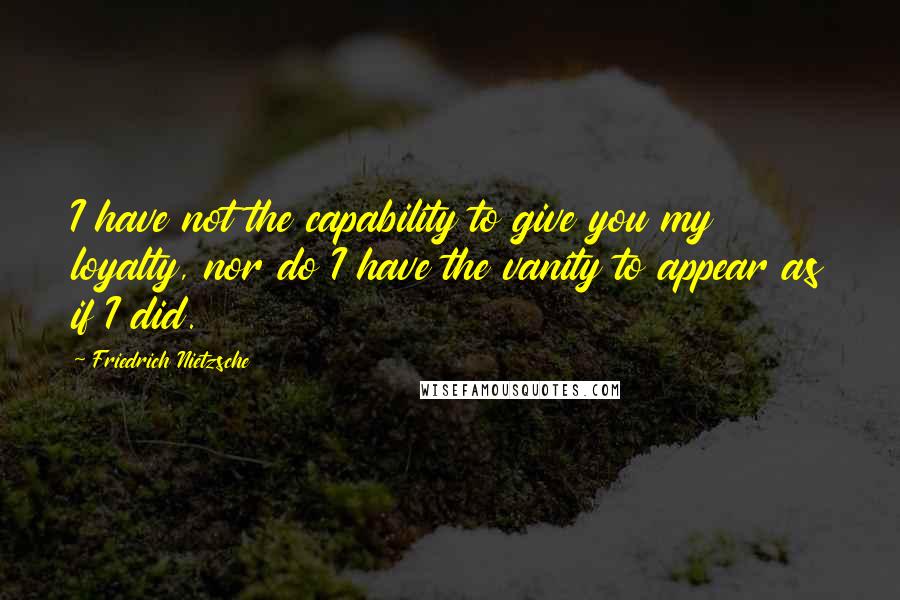 Friedrich Nietzsche Quotes: I have not the capability to give you my loyalty, nor do I have the vanity to appear as if I did.