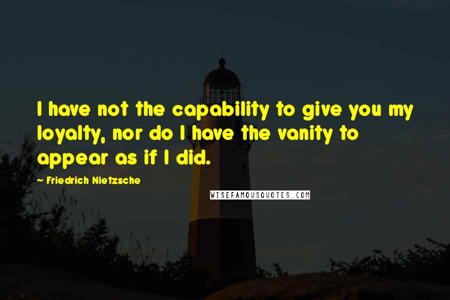 Friedrich Nietzsche Quotes: I have not the capability to give you my loyalty, nor do I have the vanity to appear as if I did.