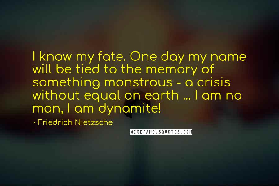 Friedrich Nietzsche Quotes: I know my fate. One day my name will be tied to the memory of something monstrous - a crisis without equal on earth ... I am no man, I am dynamite!