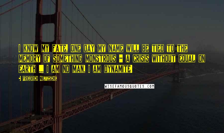 Friedrich Nietzsche Quotes: I know my fate. One day my name will be tied to the memory of something monstrous - a crisis without equal on earth ... I am no man, I am dynamite!