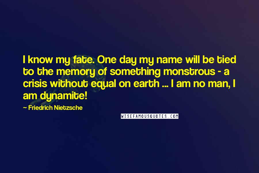 Friedrich Nietzsche Quotes: I know my fate. One day my name will be tied to the memory of something monstrous - a crisis without equal on earth ... I am no man, I am dynamite!