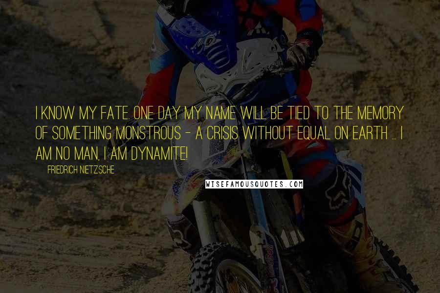 Friedrich Nietzsche Quotes: I know my fate. One day my name will be tied to the memory of something monstrous - a crisis without equal on earth ... I am no man, I am dynamite!