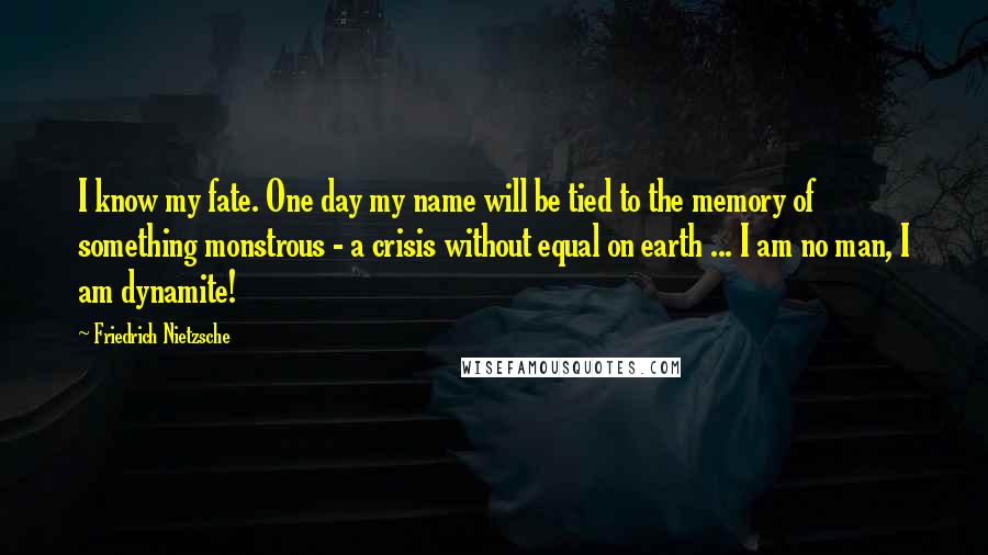 Friedrich Nietzsche Quotes: I know my fate. One day my name will be tied to the memory of something monstrous - a crisis without equal on earth ... I am no man, I am dynamite!