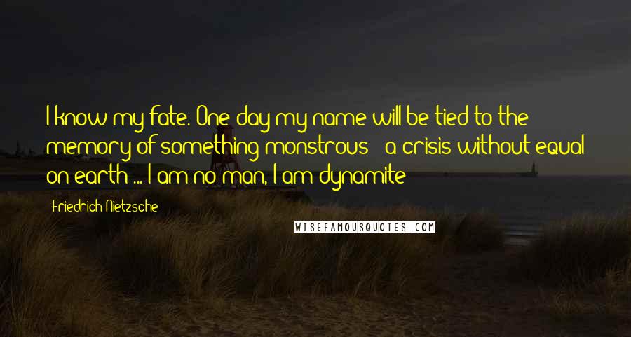 Friedrich Nietzsche Quotes: I know my fate. One day my name will be tied to the memory of something monstrous - a crisis without equal on earth ... I am no man, I am dynamite!