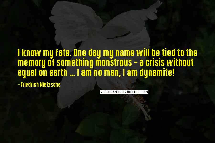 Friedrich Nietzsche Quotes: I know my fate. One day my name will be tied to the memory of something monstrous - a crisis without equal on earth ... I am no man, I am dynamite!