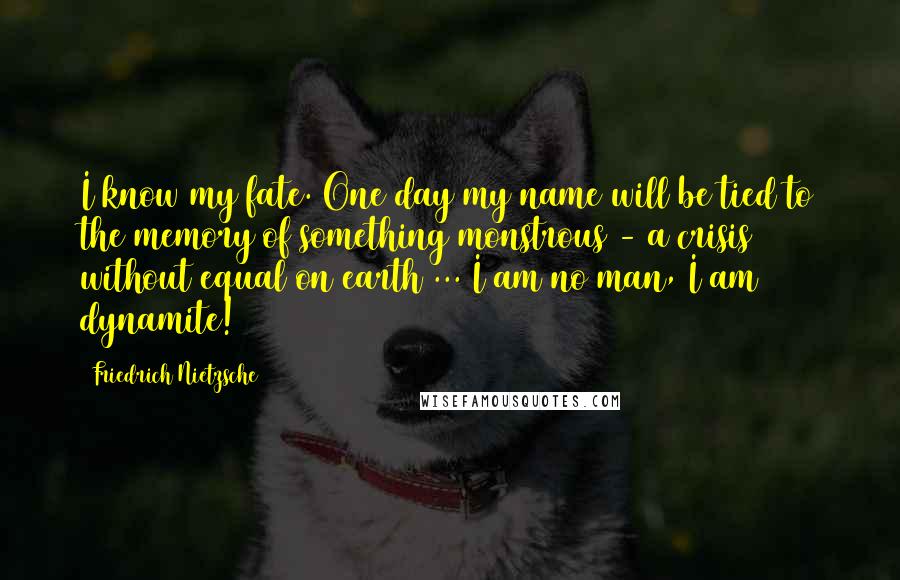 Friedrich Nietzsche Quotes: I know my fate. One day my name will be tied to the memory of something monstrous - a crisis without equal on earth ... I am no man, I am dynamite!