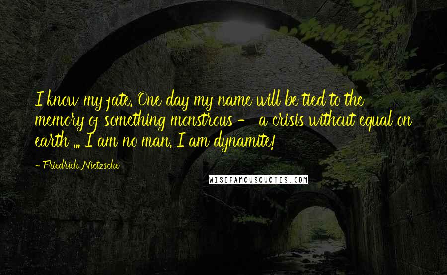 Friedrich Nietzsche Quotes: I know my fate. One day my name will be tied to the memory of something monstrous - a crisis without equal on earth ... I am no man, I am dynamite!