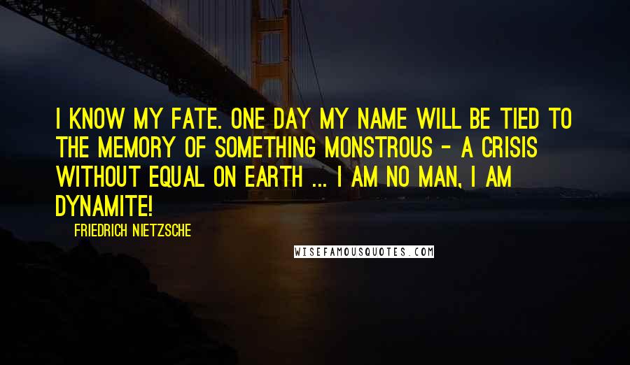 Friedrich Nietzsche Quotes: I know my fate. One day my name will be tied to the memory of something monstrous - a crisis without equal on earth ... I am no man, I am dynamite!