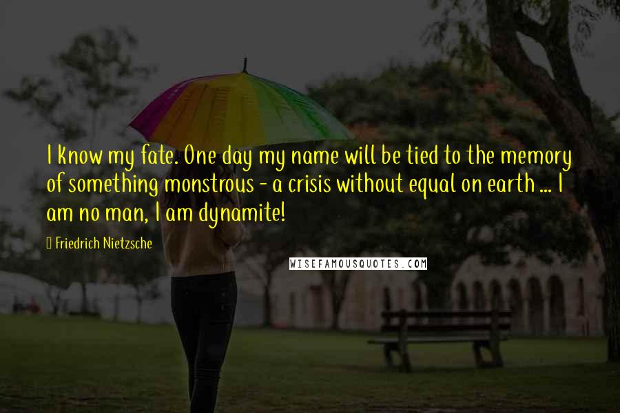 Friedrich Nietzsche Quotes: I know my fate. One day my name will be tied to the memory of something monstrous - a crisis without equal on earth ... I am no man, I am dynamite!