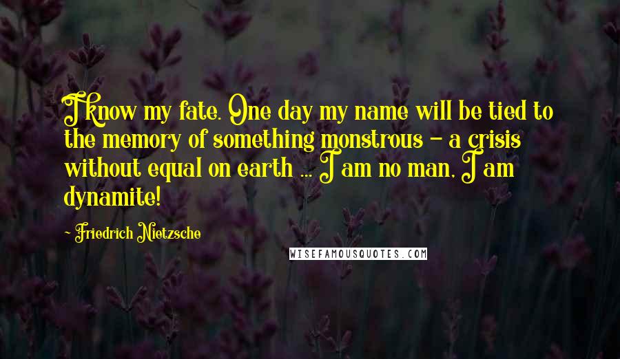 Friedrich Nietzsche Quotes: I know my fate. One day my name will be tied to the memory of something monstrous - a crisis without equal on earth ... I am no man, I am dynamite!